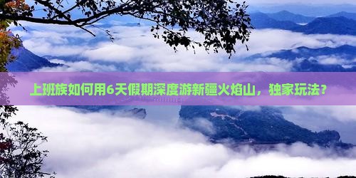 上班族如何用6天假期深度游新疆火焰山，独家玩法？