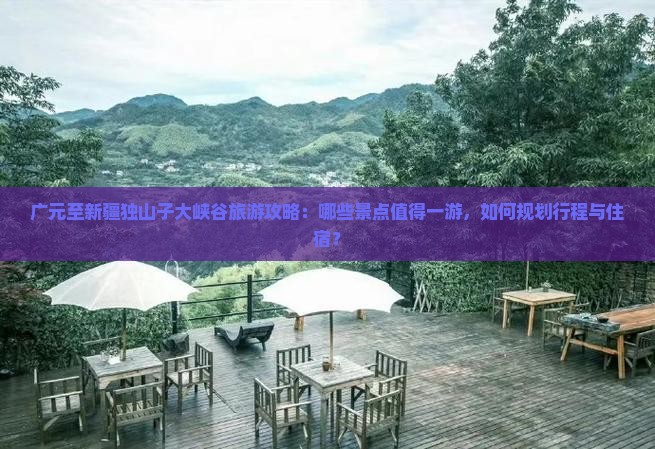 广元至新疆独山子大峡谷旅游攻略：哪些景点值得一游，如何规划行程与住宿？