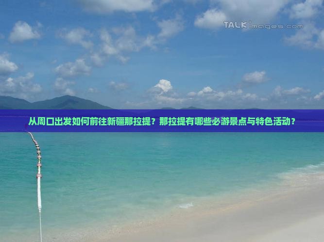 从周口出发如何前往新疆那拉提？那拉提有哪些必游景点与特色活动？