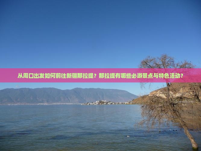 从周口出发如何前往新疆那拉提？那拉提有哪些必游景点与特色活动？