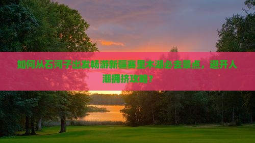 如何从石河子出发畅游新疆赛里木湖必去景点，避开人潮拥挤攻略？