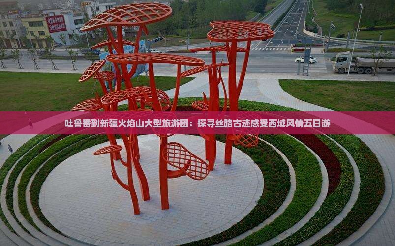 吐鲁番到新疆火焰山大型旅游团：探寻丝路古迹感受西域风情五日游