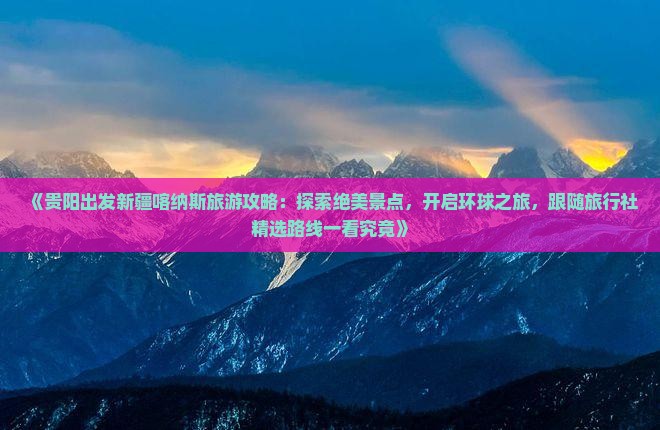 《贵阳出发新疆喀纳斯旅游攻略：探索绝美景点，开启环球之旅，跟随旅行社精选路线一看究竟》