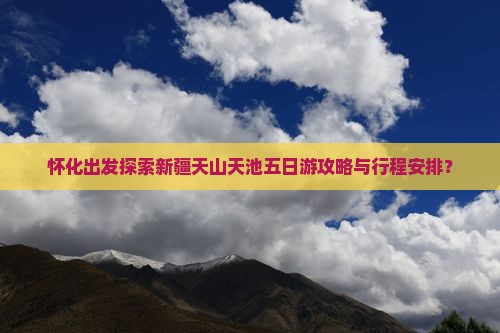 怀化出发探索新疆天山天池五日游攻略与行程安排？