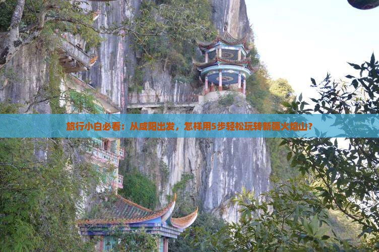 旅行小白必看：从咸阳出发，怎样用5步轻松玩转新疆火焰山？