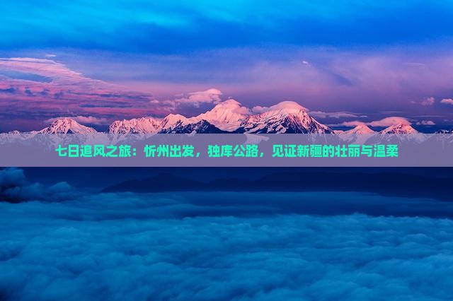 七日追风之旅：忻州出发，独库公路，见证新疆的壮丽与温柔