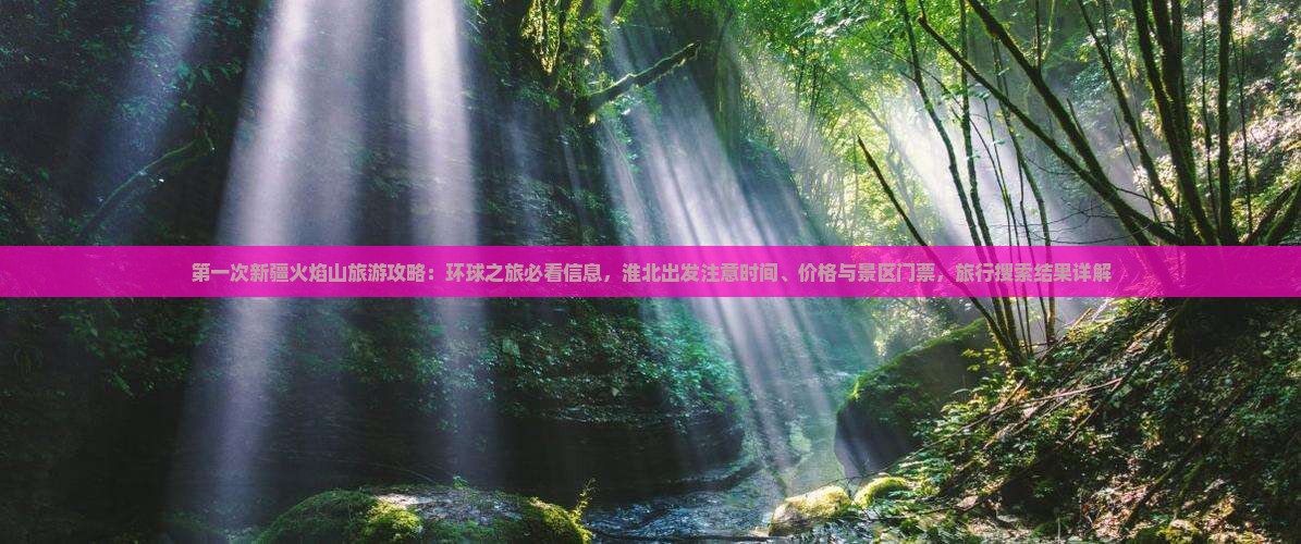 第一次新疆火焰山旅游攻略：环球之旅必看信息，淮北出发注意时间、价格与景区门票，旅行搜索结果详解