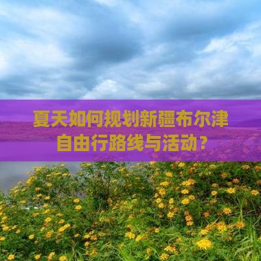 夏天如何规划新疆布尔津自由行路线与活动？