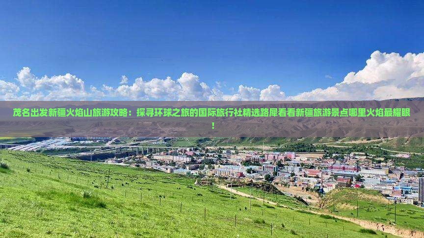 茂名出发新疆火焰山旅游攻略：探寻环球之旅的国际旅行社精选路犀看看新疆旅游景点哪里火焰最耀眼！