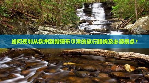 如何规划从钦州到新疆布尔津的旅行路线及必游景点？