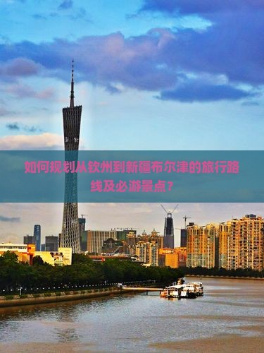 如何规划从钦州到新疆布尔津的旅行路线及必游景点？