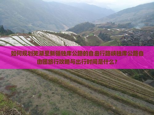 如何规划芜湖至新疆独库公路的自由行路峡独库公路自由团旅行攻略与出行时间是什么? 如何规划芜湖至新疆独库公路的自由行路峡独库公路自由团旅行攻略与出行时间是什么?