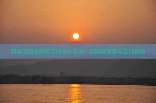 阿拉尔到新疆可可托海七日游：阿克苏距离与旅行指南