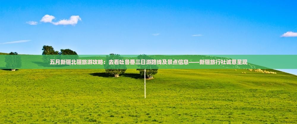 五月新疆北疆旅游攻略：去看吐鲁番三日游路线及景点信息——新疆旅行社诚意呈现
