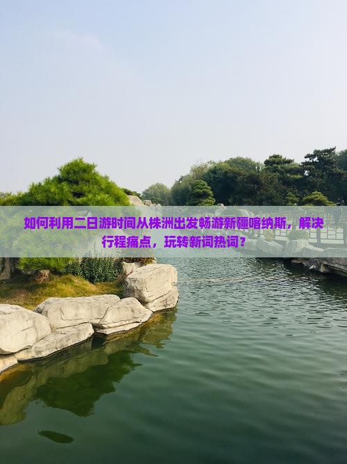 如何利用二日游时间从株洲出发畅游新疆喀纳斯，解决行程痛点，玩转新词热词？