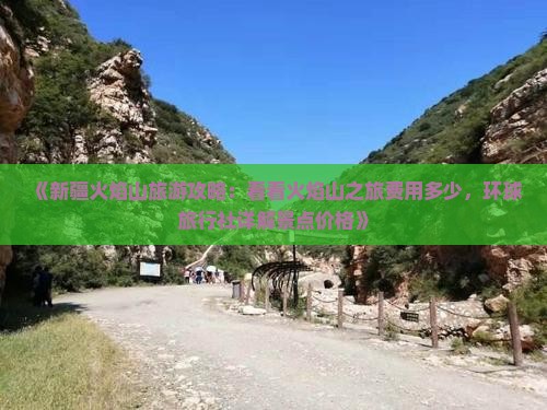 《新疆火焰山旅游攻略：看看火焰山之旅费用多少，环球旅行社详解景点价格》