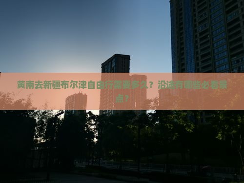 黄南去新疆布尔津自由行需要多久？沿途有哪些必看景点？