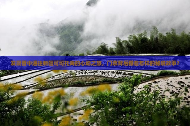 发现晋中通往新疆可可托海的心动之旅，门票背后藏着怎样的秘境故事？