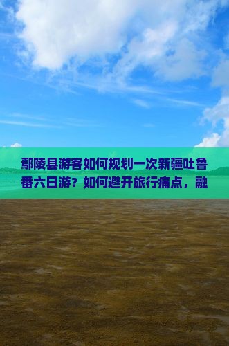 鄢陵县游客如何规划一次新疆吐鲁番六日游？如何避开旅行痛点，融入热词新词，提升游玩体验？
