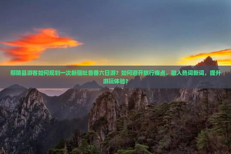 鄢陵县游客如何规划一次新疆吐鲁番六日游？如何避开旅行痛点，融入热词新词，提升游玩体验？