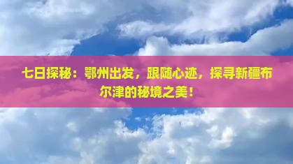 七日探秘：鄂州出发，跟随心迹，探寻新疆布尔津的秘境之美！