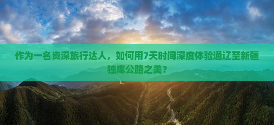 作为一名资深旅行达人，如何用7天时间深度体验通辽至新疆独库公路之美？