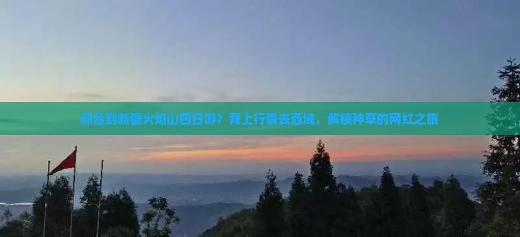 邢台到新疆火焰山四日游？背上行囊去西域，解锁种草的网红之旅