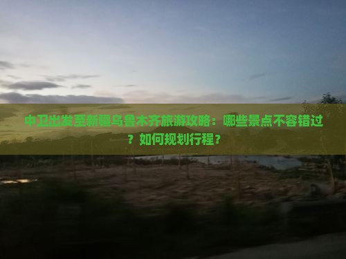 中卫出发至新疆乌鲁木齐旅游攻略：哪些景点不容错过？如何规划行程？