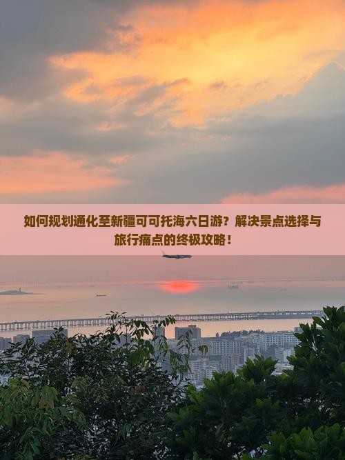 如何规划通化至新疆可可托海六日游？解决景点选择与旅行痛点的终极攻略！