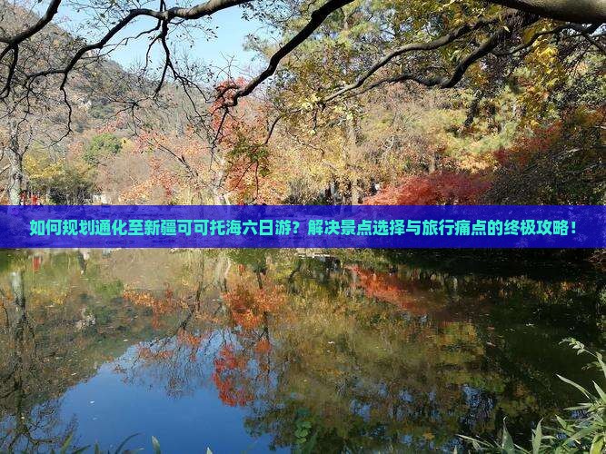 如何规划通化至新疆可可托海六日游？解决景点选择与旅行痛点的终极攻略！