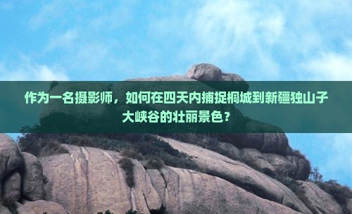 作为一名摄影师，如何在四天内捕捉桐城到新疆独山子大峡谷的壮丽景色？