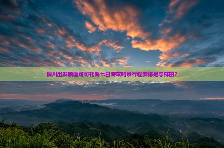 铜川出发新疆可可托海七日游攻略及行程安排是怎样的？