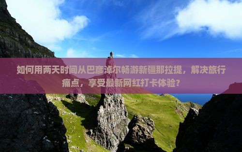 如何用两天时间从巴彦淖尔畅游新疆那拉提，解决旅行痛点，享受最新网红打卡体验？