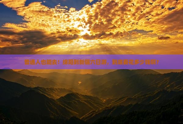 普通人也能去！绵阳到新疆六日游，到底要花多少钱啊？
