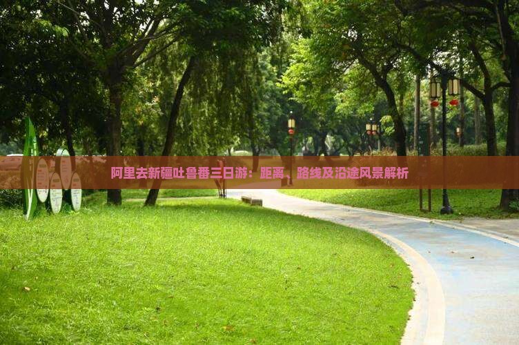 阿里去新疆吐鲁番三日游：距离、路线及沿途风景解析