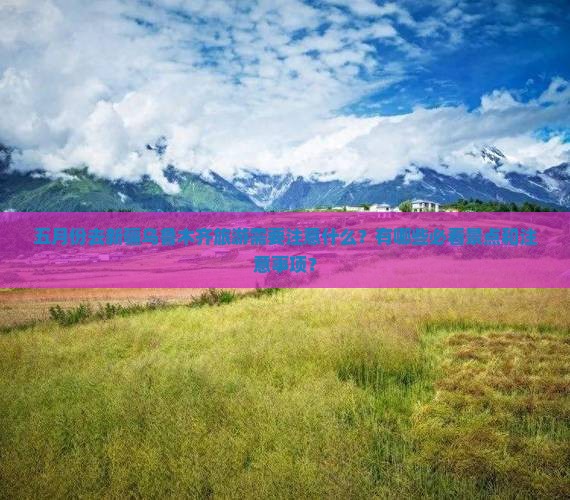 五月份去新疆乌鲁木齐旅游需要注意什么？有哪些必看景点和注意事项？