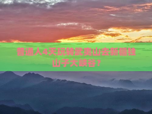 普通人4天玩转武夷山去新疆独山子大峡谷？