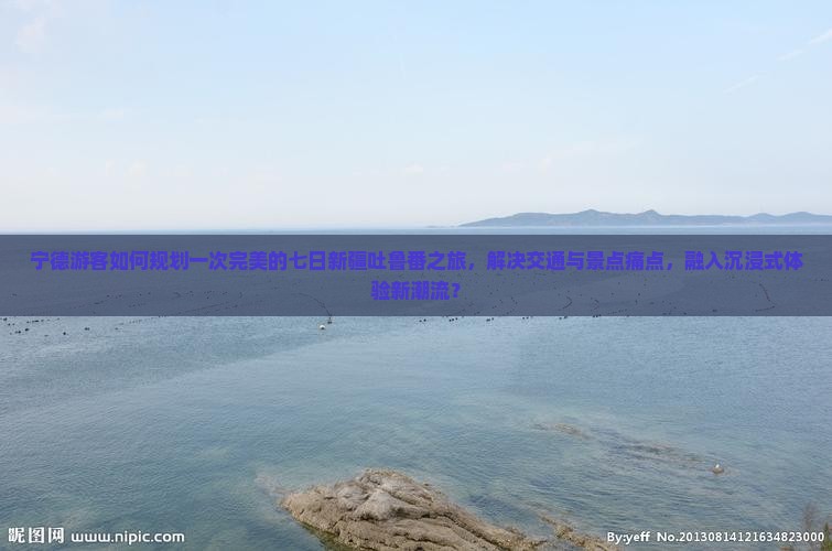 宁德游客如何规划一次完美的七日新疆吐鲁番之旅，解决交通与景点痛点，融入沉浸式体验新潮流？