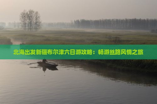 北海出发新疆布尔津六日游攻略：畅游丝路风情之旅