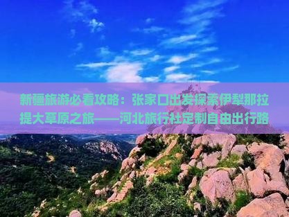 新疆旅游必看攻略：张家口出发探索伊犁那拉提大草原之旅——河北旅行社定制自由出行路犀看看环球之美