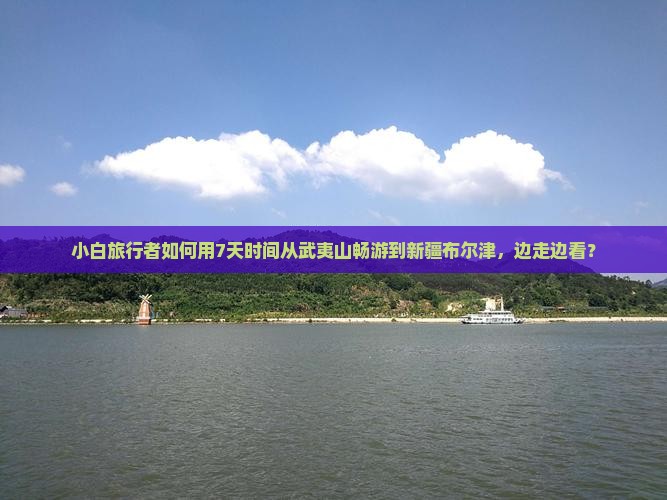 小白旅行者如何用7天时间从武夷山畅游到新疆布尔津，边走边看？