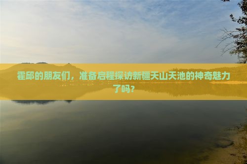 霍邱的朋友们，准备启程探访新疆天山天池的神奇魅力了吗？