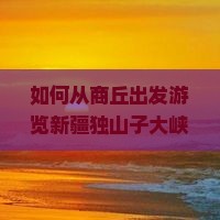 如何从商丘出发游览新疆独山子大峡谷？旅行痛点，掌握最新热词攻略！