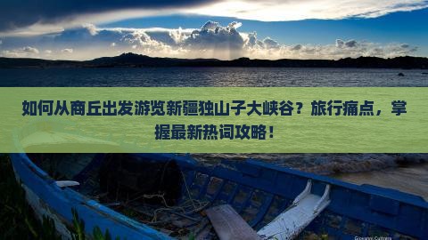 如何从商丘出发游览新疆独山子大峡谷？旅行痛点，掌握最新热词攻略！
