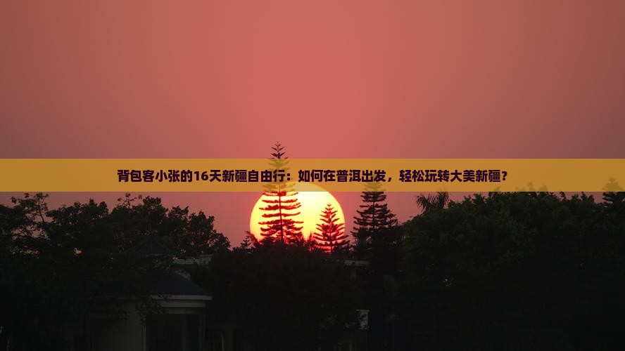 背包客小张的16天新疆自由行：如何在普洱出发，轻松玩转大美新疆？