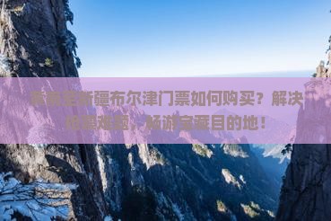 黄南至新疆布尔津门票如何购买？解决抢票难题，畅游宝藏目的地！