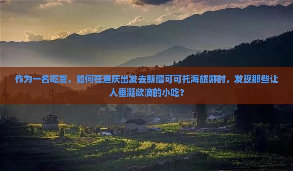 作为一名吃货，如何在迪庆出发去新疆可可托海旅游时，发现那些让人垂涎欲滴的小吃？