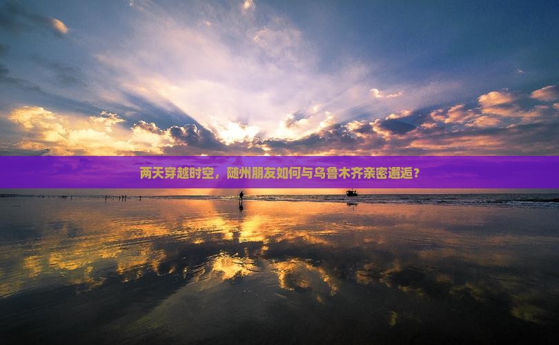 两天穿越时空，随州朋友如何与乌鲁木齐亲密邂逅？