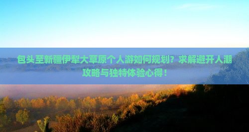 包头至新疆伊犁大草原个人游如何规划？求解避开人潮攻略与独特体验心得！
