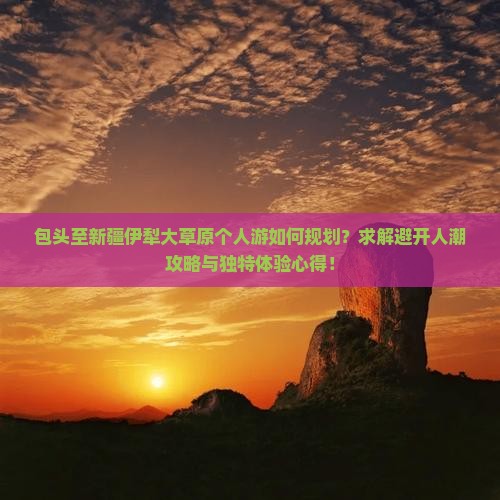 包头至新疆伊犁大草原个人游如何规划？求解避开人潮攻略与独特体验心得！